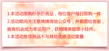 1.本活動限購秒殺價商品，每位客戶每日限購一件.
2.活動期間關注意綿綿微信公眾號，并截圖給客服，就有機會成為幸運用戶，獲贈精美翡翠小掛件。
3.本活動推薦商品不與其他優惠活動重疊.